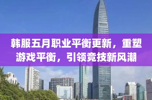 韩服五月职业平衡更新，重塑游戏平衡，引领竞技新风潮