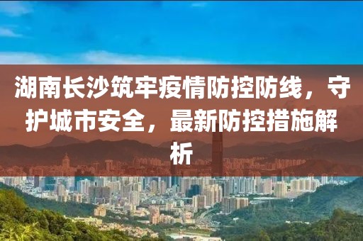 湖南长沙筑牢疫情防控防线，守护城市安全，最新防控措施解析