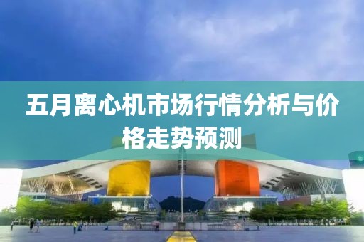 五月离心机市场行情分析与价格走势预测