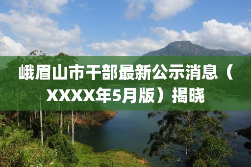 峨眉山市干部最新公示消息（XXXX年5月版）揭晓
