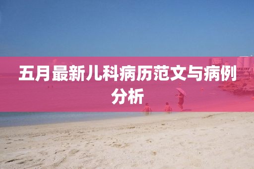 五月最新儿科病历范文与病例分析
