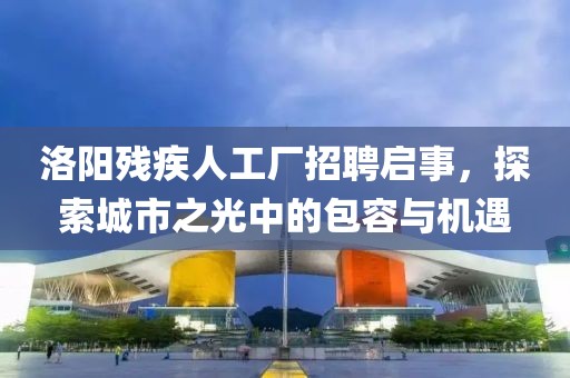洛阳残疾人工厂招聘启事，探索城市之光中的包容与机遇