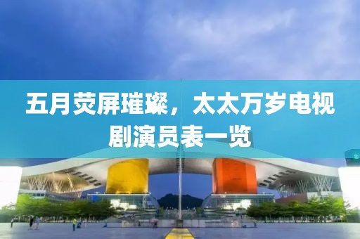 五月荧屏璀璨，太太万岁电视剧演员表一览