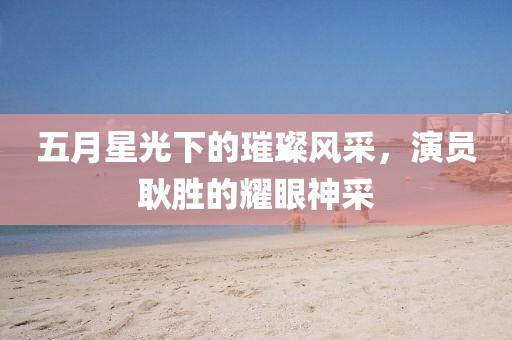 五月星光下的璀璨风采，演员耿胜的耀眼神采