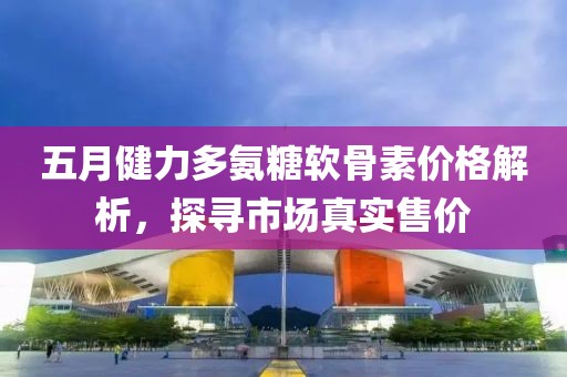 五月健力多氨糖软骨素价格解析，探寻市场真实售价
