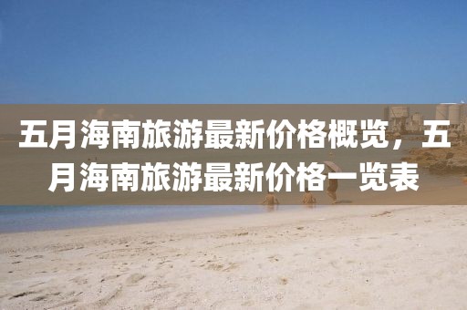 五月海南旅游最新价格概览，五月海南旅游最新价格一览表