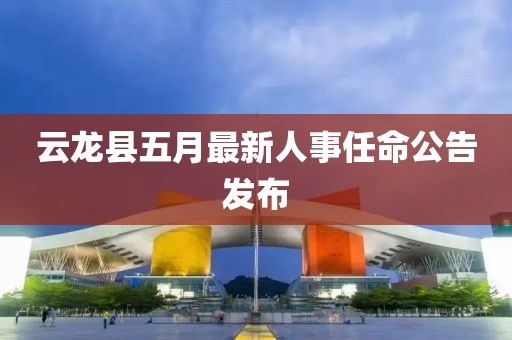 云龙县五月最新人事任命公告发布