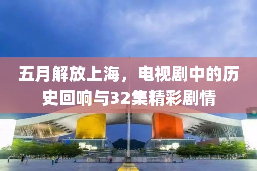 五月解放上海，电视剧中的历史回响与32集精彩剧情