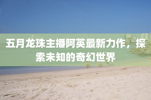 五月龙珠主播阿英最新力作，探索未知的奇幻世界