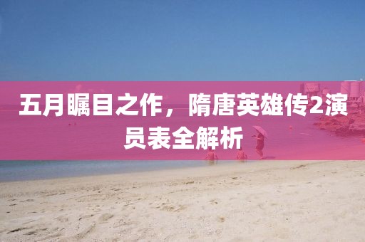 五月瞩目之作，隋唐英雄传2演员表全解析