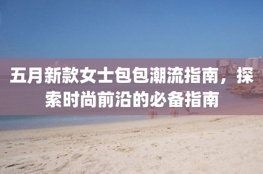 五月新款女士包包潮流指南，探索时尚前沿的必备指南