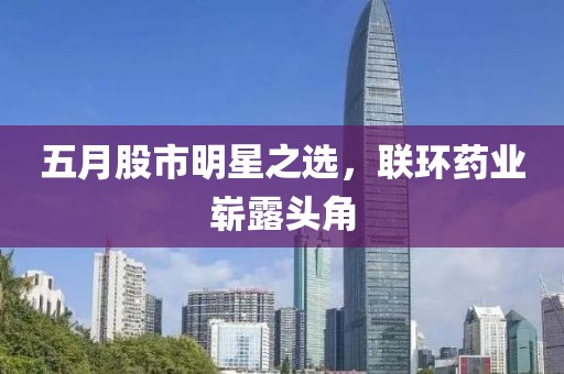 五月股市明星之选，联环药业崭露头角