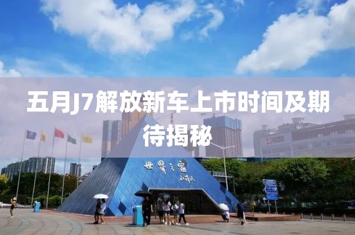 五月J7解放新车上市时间及期待揭秘