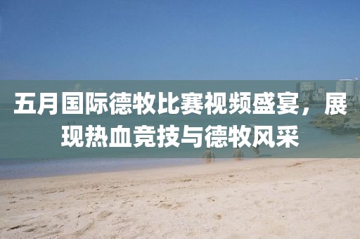 五月国际德牧比赛视频盛宴，展现热血竞技与德牧风采