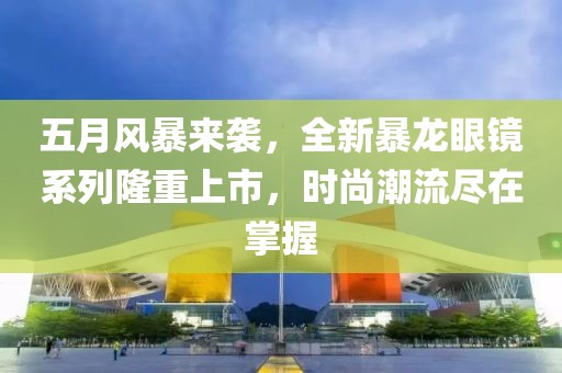 五月风暴来袭，全新暴龙眼镜系列隆重上市，时尚潮流尽在掌握