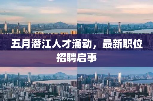 五月潜江人才涌动，最新职位招聘启事