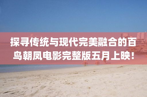 探寻传统与现代完美融合的百鸟朝凤电影完整版五月上映！