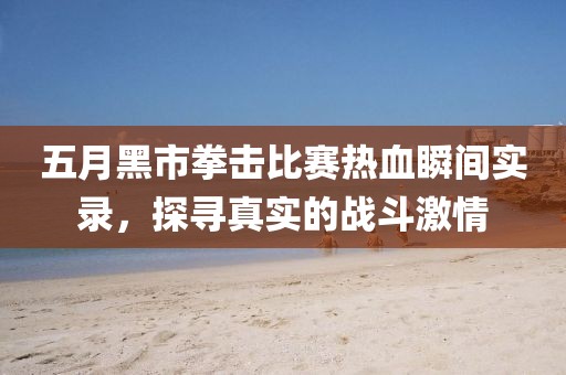 五月黑市拳击比赛热血瞬间实录，探寻真实的战斗激情