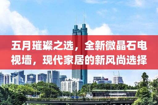 五月璀璨之选，全新微晶石电视墙，现代家居的新风尚选择