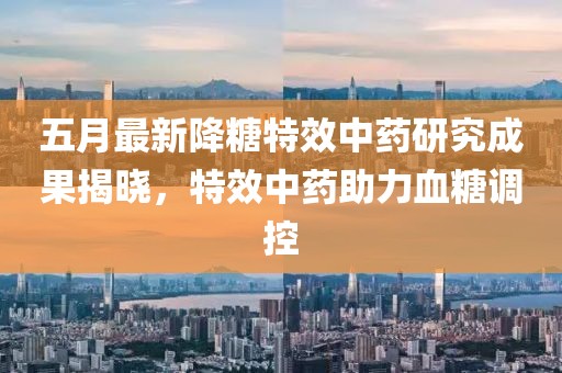 五月最新降糖特效中药研究成果揭晓，特效中药助力血糖调控