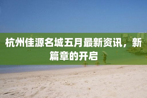 杭州佳源名城五月最新资讯，新篇章的开启