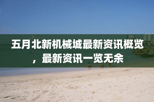 五月北新机械城最新资讯概览，最新资讯一览无余