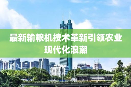 最新输粮机技术革新引领农业现代化浪潮