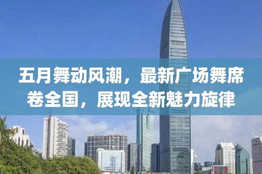 五月舞动风潮，最新广场舞席卷全国，展现全新魅力旋律