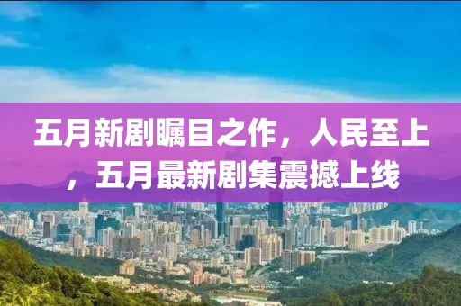 五月新剧瞩目之作，人民至上，五月最新剧集震撼上线