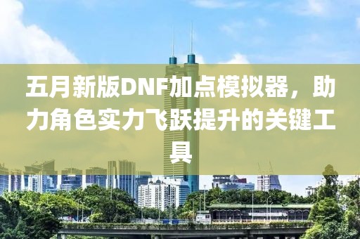 五月新版DNF加点模拟器，助力角色实力飞跃提升的关键工具