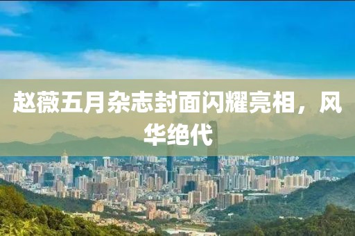 赵薇五月杂志封面闪耀亮相，风华绝代