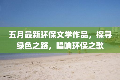 五月最新环保文学作品，探寻绿色之路，唱响环保之歌