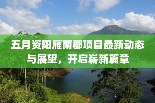 五月资阳雁南郡项目最新动态与展望，开启崭新篇章