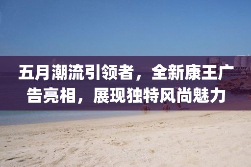 五月潮流引领者，全新康王广告亮相，展现独特风尚魅力