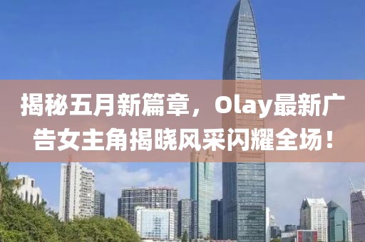 揭秘五月新篇章，Olay最新广告女主角揭晓风采闪耀全?。? width=