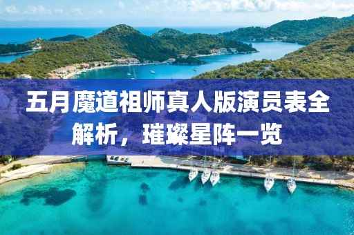 五月魔道祖师真人版演员表全解析，璀璨星阵一览