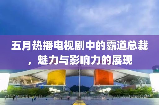 五月热播电视剧中的霸道总裁，魅力与影响力的展现