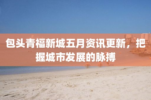 包头青福新城五月资讯更新，把握城市发展的脉搏
