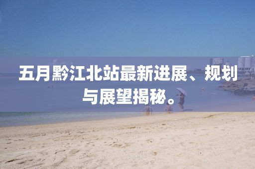 五月黔江北站最新进展、规划与展望揭秘。