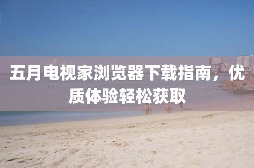 五月电视家浏览器下载指南，优质体验轻松获取