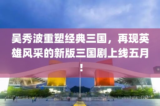 吴秀波重塑经典三国，再现英雄风采的新版三国剧上线五月！