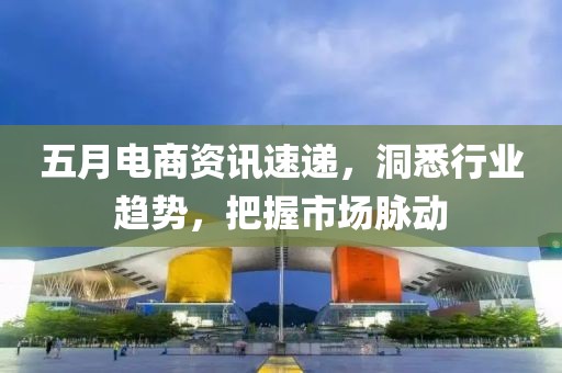 五月电商资讯速递，洞悉行业趋势，把握市场脉动