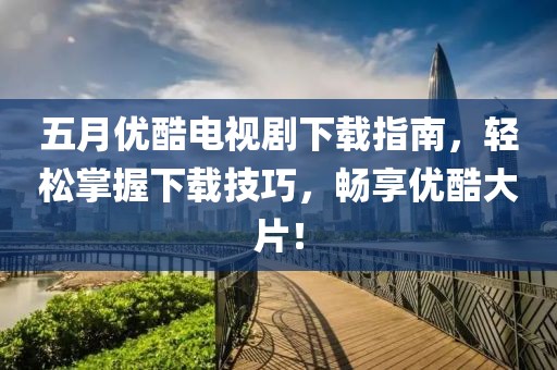 五月优酷电视剧下载指南，轻松掌握下载技巧，畅享优酷大片！