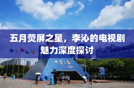 五月荧屏之星，李沁的电视剧魅力深度探讨