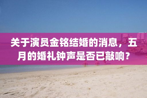 关于演员金铭结婚的消息，五月的婚礼钟声是否已敲响？