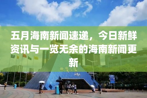 五月海南新闻速递,今日新鲜资讯与一览无余的海南新闻更新