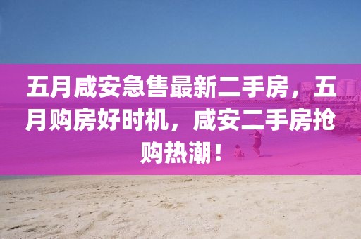 五月咸安急售最新二手房，五月购房好时机，咸安二手房抢购热潮！