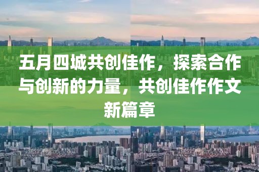 五月四城共创佳作，探索合作与创新的力量，共创佳作作文新篇章