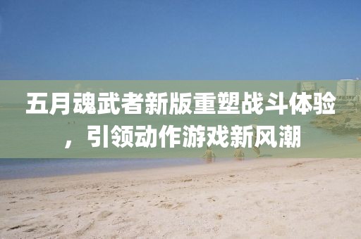 五月魂武者新版重塑战斗体验，引领动作游戏新风潮