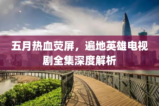 五月热血荧屏，遍地英雄电视剧全集深度解析